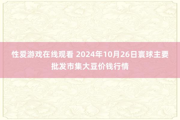 性爱游戏在线观看 2024年10月26日寰球主要批发市集大豆价钱行情