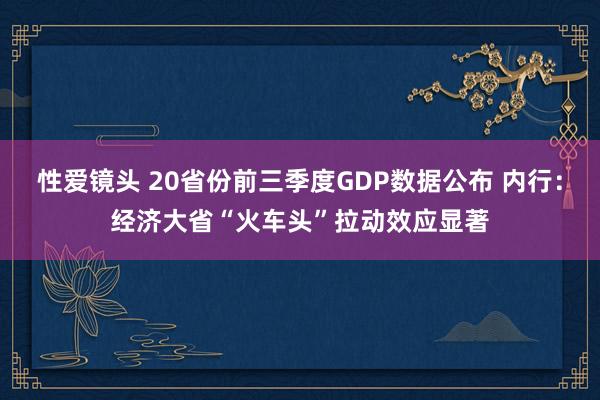 性爱镜头 20省份前三季度GDP数据公布 内行：经济大省“火车头”拉动效应显著