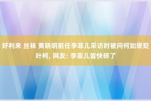 好利来 丝袜 黄晓明前任李菲儿采访时被问何如褒贬叶柯， 网友: 李菲儿皆快碎了