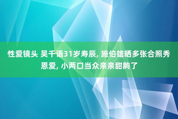 性爱镜头 吴千语31岁寿辰， 施伯雄晒多张合照秀恩爱， 小两口当众亲亲甜齁了