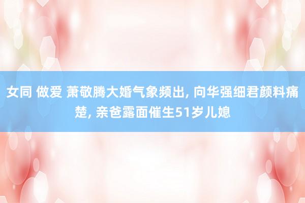 女同 做爱 萧敬腾大婚气象频出， 向华强细君颜料痛楚， 亲爸露面催生51岁儿媳