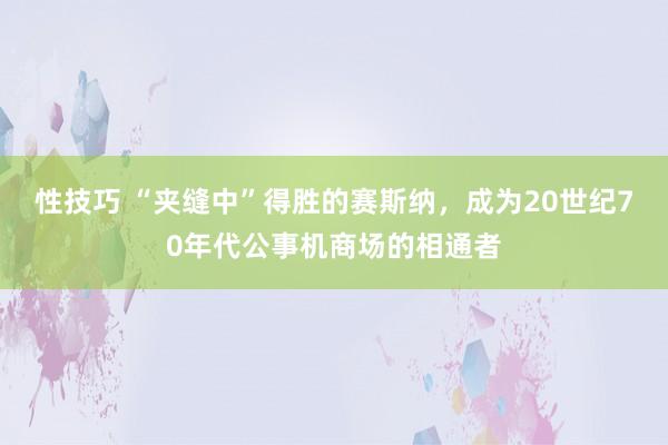 性技巧 “夹缝中”得胜的赛斯纳，成为20世纪70年代公事机商场的相通者