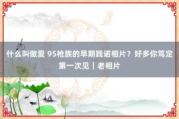 什么叫做爱 95枪族的早期践诺相片？好多你笃定第一次见｜老相片