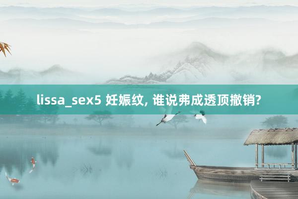 lissa_sex5 妊娠纹， 谁说弗成透顶撤销?