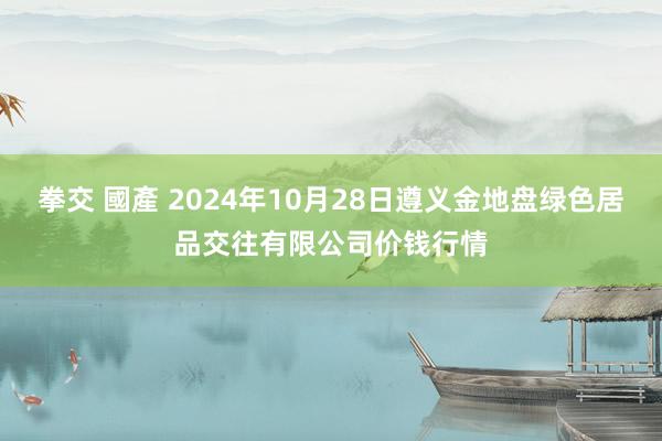 拳交 國產 2024年10月28日遵义金地盘绿色居品交往有限公司价钱行情