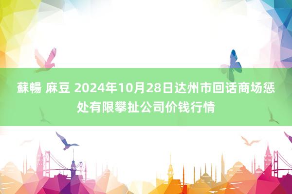 蘇暢 麻豆 2024年10月28日达州市回话商场惩处有限攀扯公司价钱行情