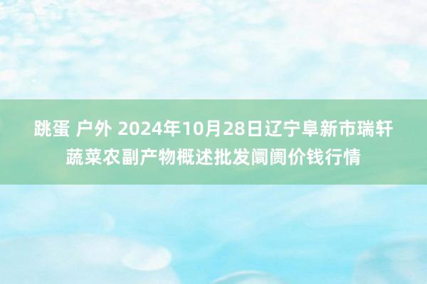 跳蛋 户外 2024年10月28日辽宁阜新市瑞轩蔬菜农副产物概述批发阛阓价钱行情