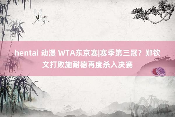 hentai 动漫 WTA东京赛|赛季第三冠？郑钦文打败施耐德再度杀入决赛