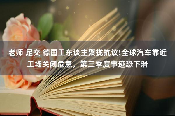 老师 足交 德国工东谈主聚拢抗议!全球汽车靠近工场关闭危急，第三季度事迹恐下滑