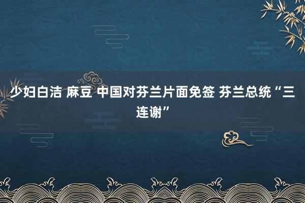 少妇白洁 麻豆 中国对芬兰片面免签 芬兰总统“三连谢”