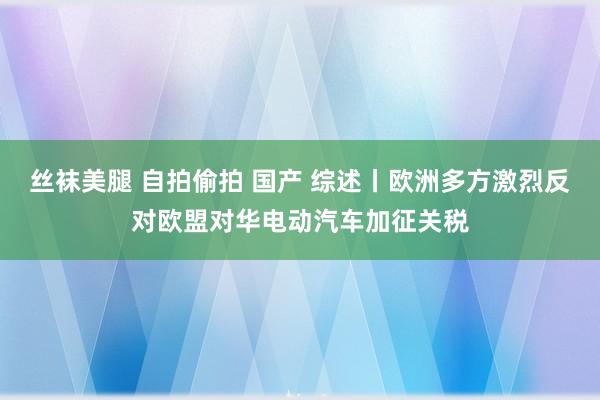 丝袜美腿 自拍偷拍 国产 综述丨欧洲多方激烈反对欧盟对华电动汽车加征关税