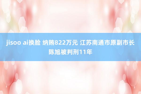 jisoo ai换脸 纳贿822万元 江苏南通市原副市长陈旭被判刑11年