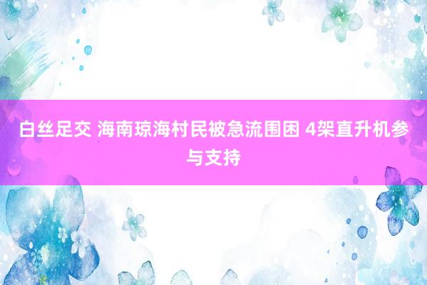 白丝足交 海南琼海村民被急流围困 4架直升机参与支持