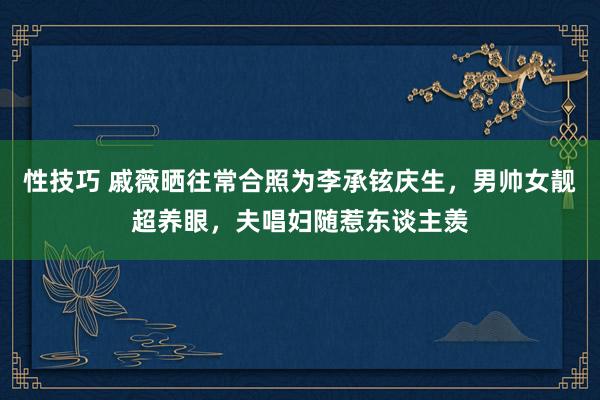 性技巧 戚薇晒往常合照为李承铉庆生，男帅女靓超养眼，夫唱妇随惹东谈主羡