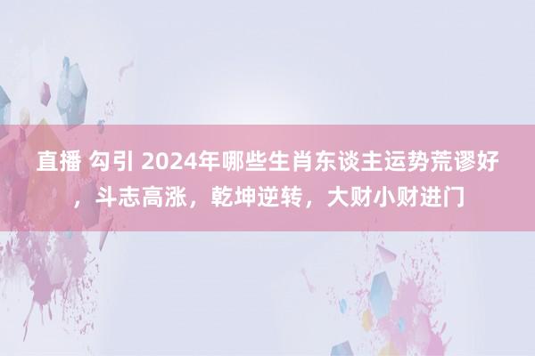 直播 勾引 2024年哪些生肖东谈主运势荒谬好，斗志高涨，乾坤逆转，大财小财进门