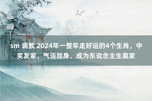 sm 调教 2024年一整年走好运的4个生肖，中奖发家，气运加身，成为东说念主生赢家