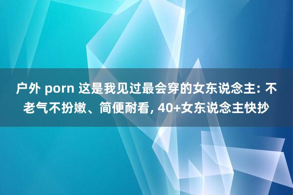 户外 porn 这是我见过最会穿的女东说念主: 不老气不扮嫩、简便耐看， 40+女东说念主快抄