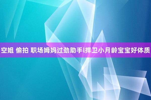 空姐 偷拍 职场姆妈过劲助手l捍卫小月龄宝宝好体质