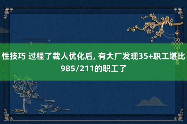 性技巧 过程了裁人优化后， 有大厂发现35+职工堪比985/211的职工了