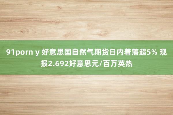 91porn y 好意思国自然气期货日内着落超5% 现报2.692好意思元/百万英热