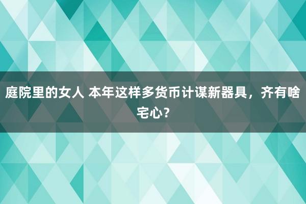 庭院里的女人 本年这样多货币计谋新器具，齐有啥宅心？