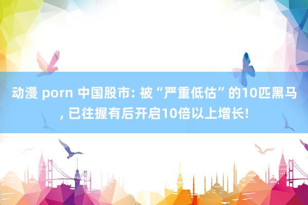 动漫 porn 中国股市: 被“严重低估”的10匹黑马， 已往握有后开启10倍以上增长!