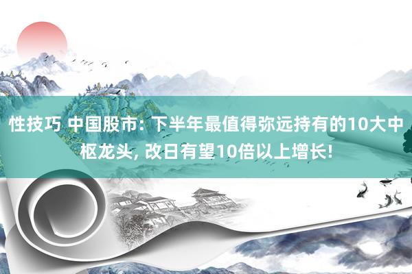 性技巧 中国股市: 下半年最值得弥远持有的10大中枢龙头， 改日有望10倍以上增长!