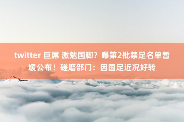 twitter 巨屌 激勉国脚？曝第2批禁足名单暂缓公布！磋磨部门：因国足近况好转