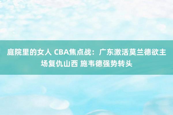 庭院里的女人 CBA焦点战：广东激活莫兰德欲主场复仇山西 施韦德强势转头