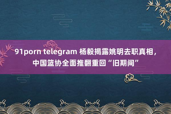 91porn telegram 杨毅揭露姚明去职真相，中国篮协全面推翻重回“旧期间”