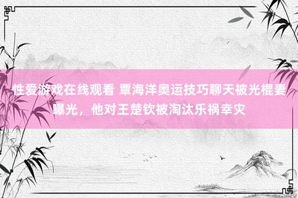 性爱游戏在线观看 覃海洋奥运技巧聊天被光棍妻曝光，他对王楚钦被淘汰乐祸幸灾