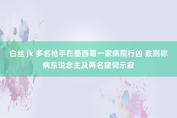 白丝 jk 多名枪手在墨西哥一家病院行凶 致别称病东说念主及两名窥伺示寂