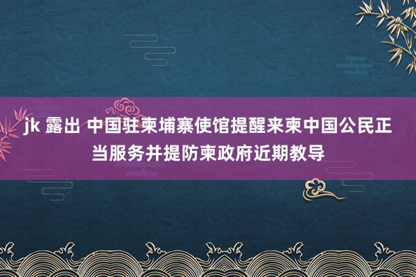 jk 露出 中国驻柬埔寨使馆提醒来柬中国公民正当服务并提防柬政府近期教导