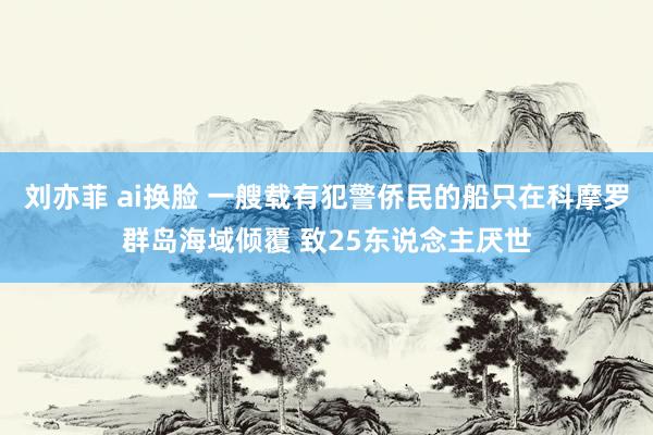 刘亦菲 ai换脸 一艘载有犯警侨民的船只在科摩罗群岛海域倾覆 致25东说念主厌世