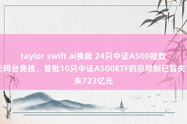 taylor swift ai换脸 24只中证A500指数基金当天同台竞技，首批10只中证A500ETF的总限制已冒失723亿元