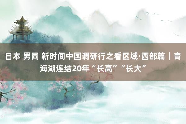 日本 男同 新时间中国调研行之看区域·西部篇｜青海湖连结20年“长高”“长大”