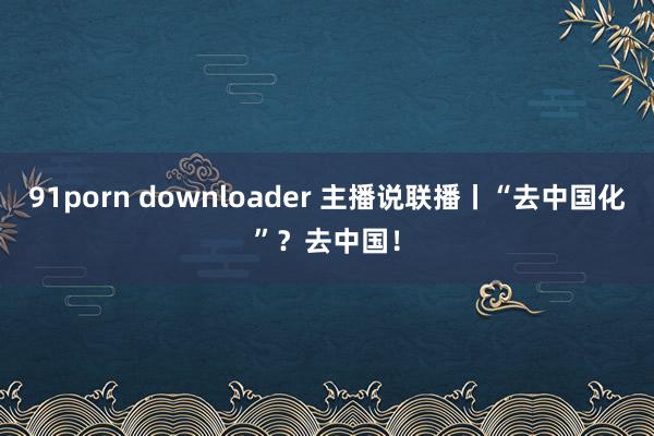 91porn downloader 主播说联播丨“去中国化”？去中国！