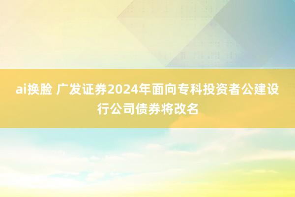 ai换脸 广发证券2024年面向专科投资者公建设行公司债券将改名