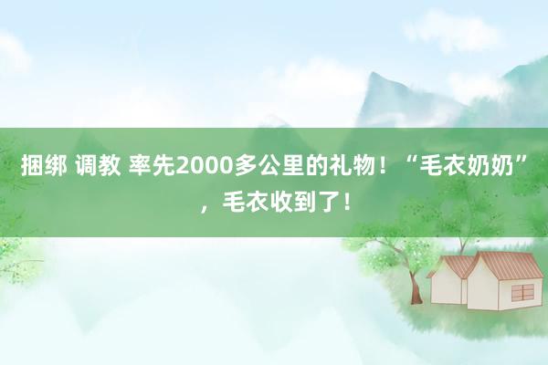 捆绑 调教 率先2000多公里的礼物！“毛衣奶奶”，毛衣收到了！