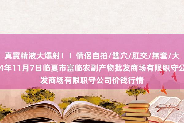 真實精液大爆射！！情侶自拍/雙穴/肛交/無套/大量噴精 2024年11月7日临夏市富临农副产物批发商场有限职守公司价钱行情