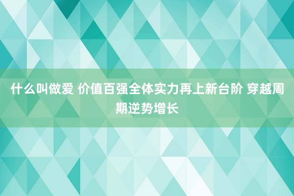 什么叫做爱 价值百强全体实力再上新台阶 穿越周期逆势增长