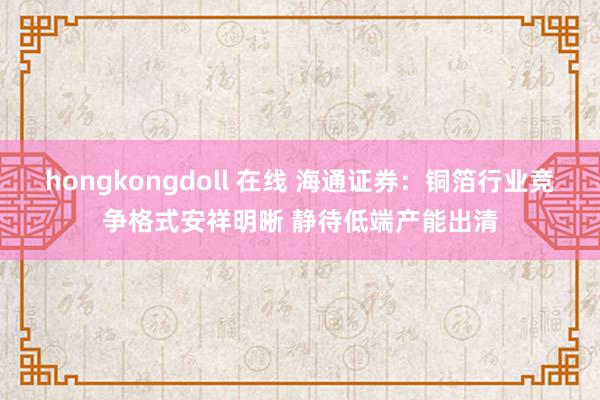 hongkongdoll 在线 海通证券：铜箔行业竞争格式安祥明晰 静待低端产能出清