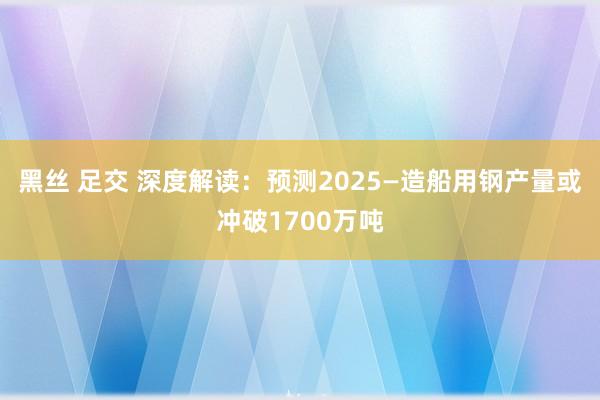 黑丝 足交 深度解读：预测2025—造船用钢产量或冲破1700万吨