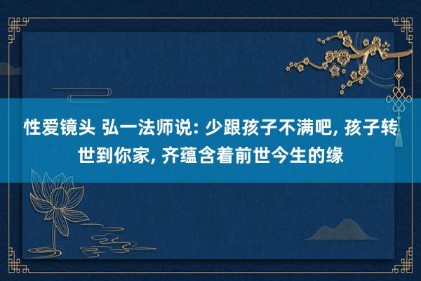 性爱镜头 弘一法师说: 少跟孩子不满吧， 孩子转世到你家， 齐蕴含着前世今生的缘