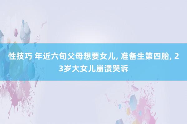 性技巧 年近六旬父母想要女儿， 准备生第四胎， 23岁大女儿崩溃哭诉