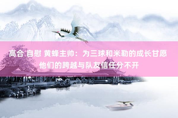 高合 自慰 黄蜂主帅：为三球和米勒的成长甘愿 他们的跨越与队友信任分不开