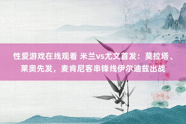 性爱游戏在线观看 米兰vs尤文首发：莫拉塔、莱奥先发，麦肯尼客串锋线伊尔迪兹出战