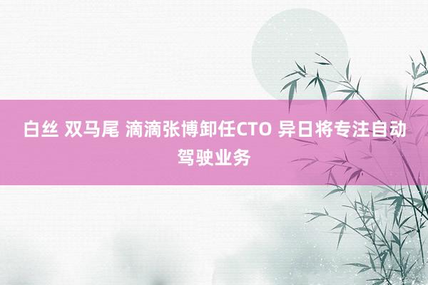 白丝 双马尾 滴滴张博卸任CTO 异日将专注自动驾驶业务