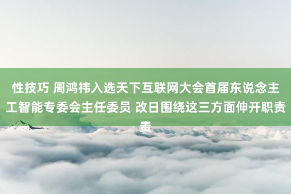 性技巧 周鸿祎入选天下互联网大会首届东说念主工智能专委会主任委员 改日围绕这三方面伸开职责