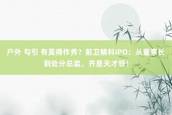 户外 勾引 有莫得作秀？前卫精科IPO：从董事长到处分总监，齐是天才呀！